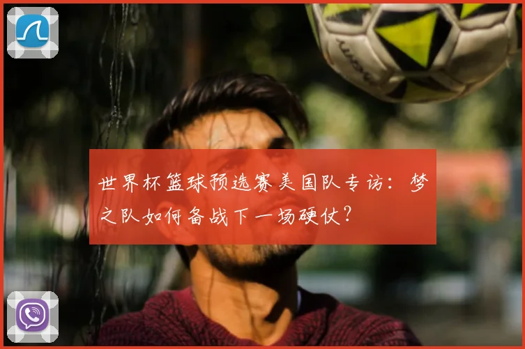世界杯篮球预选赛美国队专访：梦之队如何备战下一场硬仗？