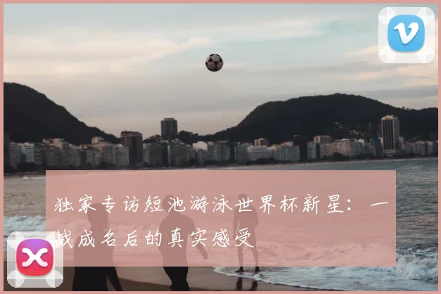 独家专访短池游泳世界杯新星：一战成名后的真实感受