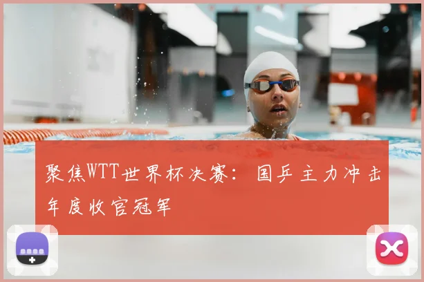 聚焦WTT世界杯决赛:国乒主力冲击年度收官冠军