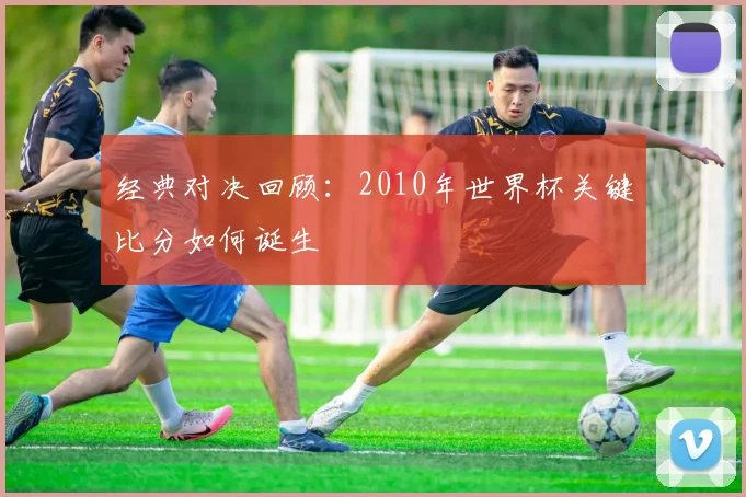 经典对决回顾：2010年世界杯关键比分如何诞生