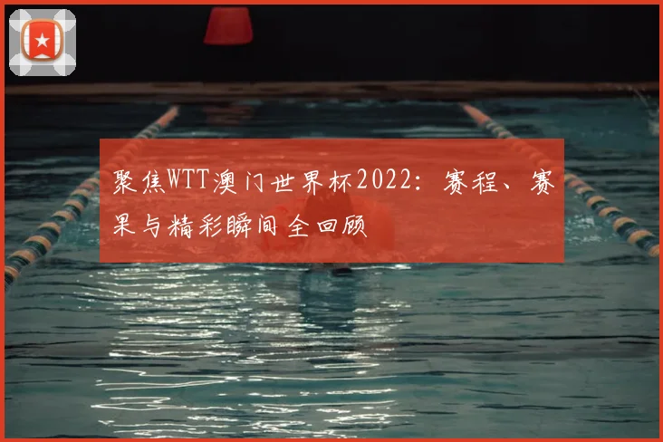 聚焦WTT澳门世界杯2022:赛程、赛果与精彩瞬间全回顾