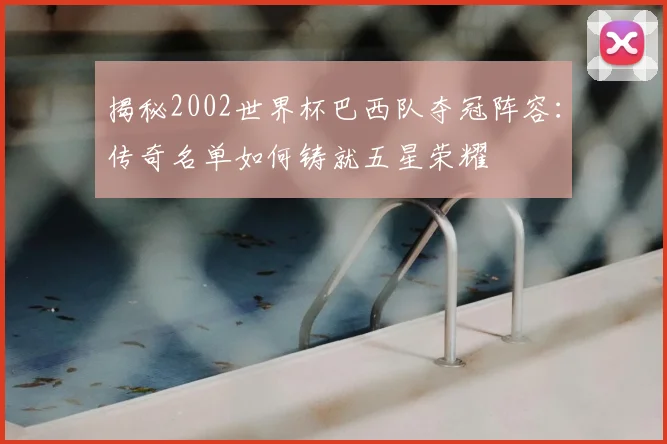 揭秘2002世界杯巴西队夺冠阵容:传奇名单如何铸就五星荣耀