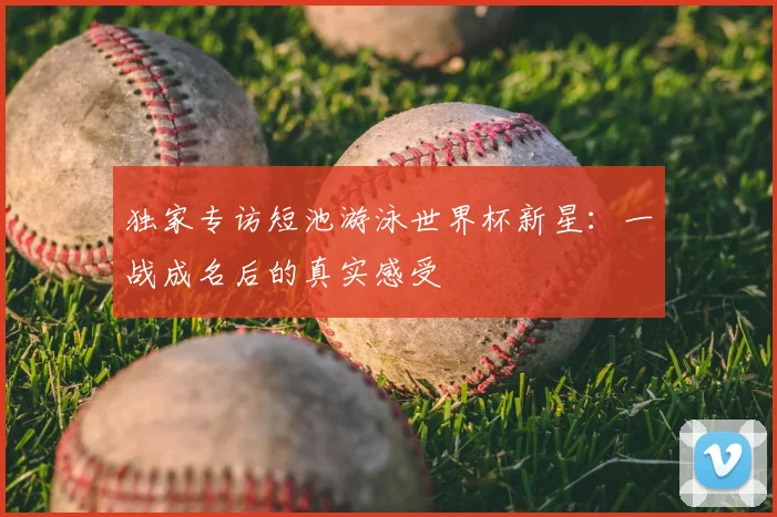 独家专访短池游泳世界杯新星：一战成名后的真实感受