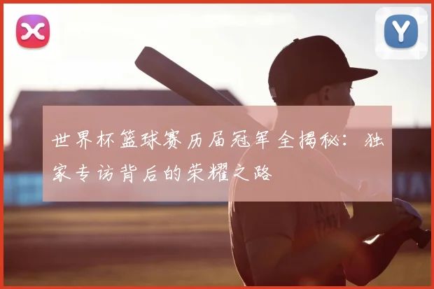 世界杯篮球赛历届冠军全揭秘：独家专访背后的荣耀之路