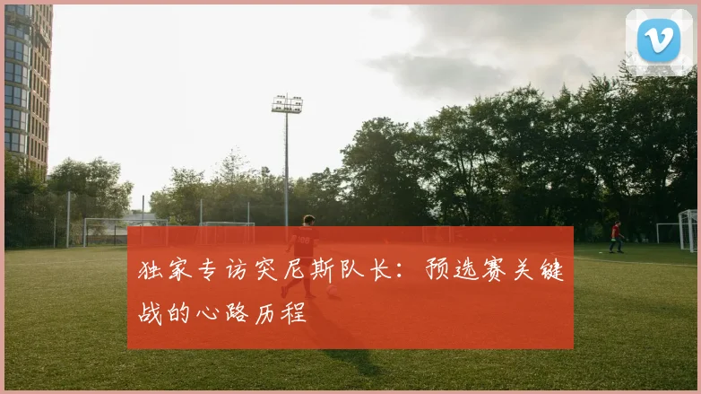 独家专访突尼斯队长：预选赛关键战的心路历程