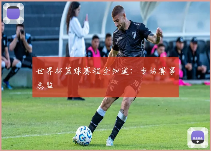 世界杯篮球赛程全知道:专访赛事总监