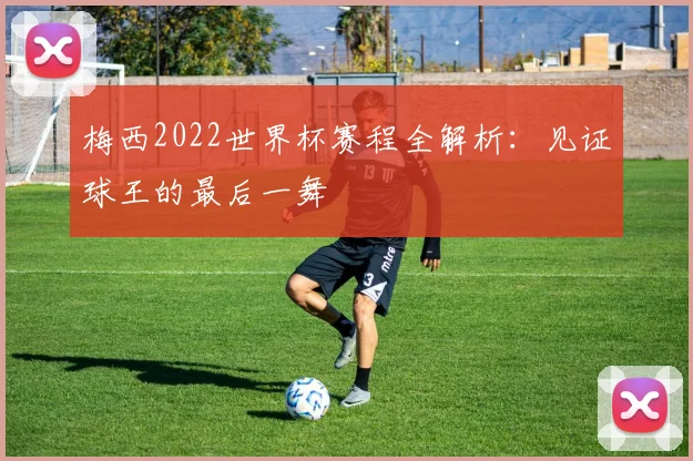 梅西2022世界杯赛程全解析：见证球王的最后一舞
