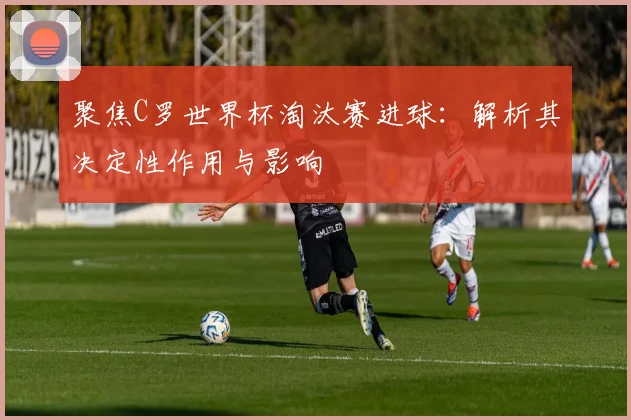 聚焦C罗世界杯淘汰赛进球:解析其决定性作用与影响