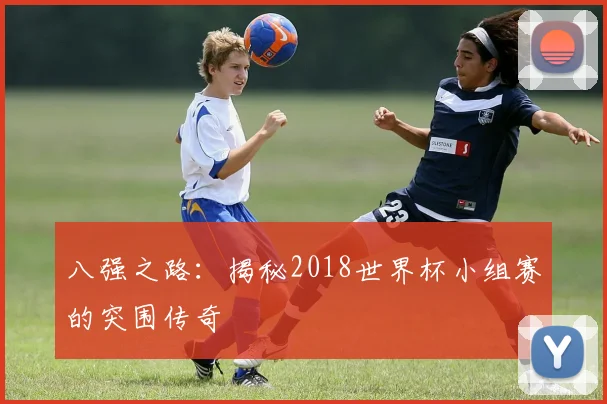 八强之路:揭秘2018世界杯小组赛的突围传奇